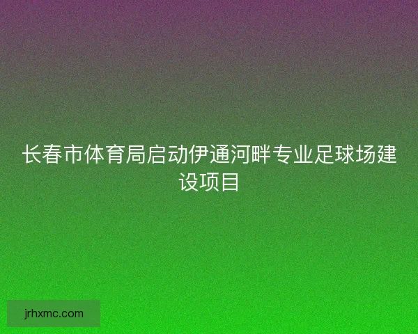 长春市体育局启动伊通河畔专业足球场建设项目