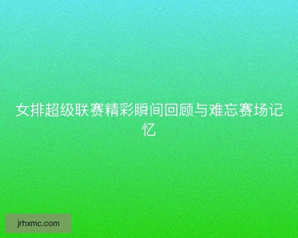 女排超级联赛精彩瞬间回顾与难忘赛场记忆