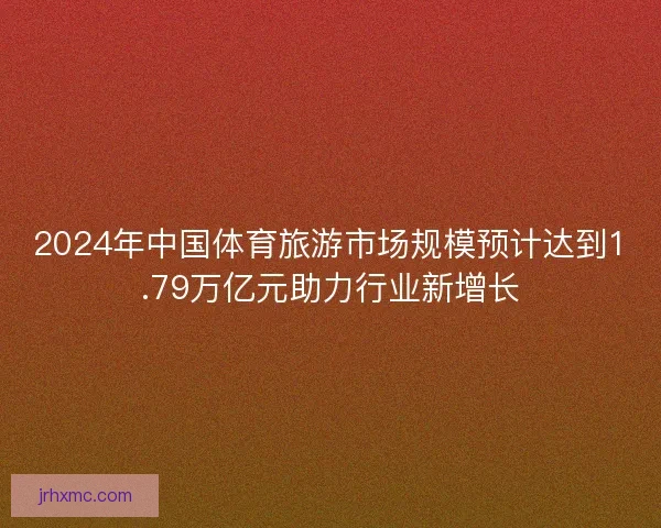 2024年中国体育旅游市场规模预计达到1.79万亿元助力行业新增长 2024年中国体育旅游市场规模预计达到1.79万亿元助力行业新增长