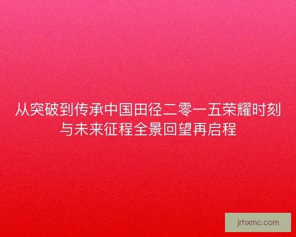 从突破到传承中国田径二零一五荣耀时刻与未来征程全景回望再启程 从突破到传承中国田径二零一五荣耀时刻与未来征程全景回望再启程