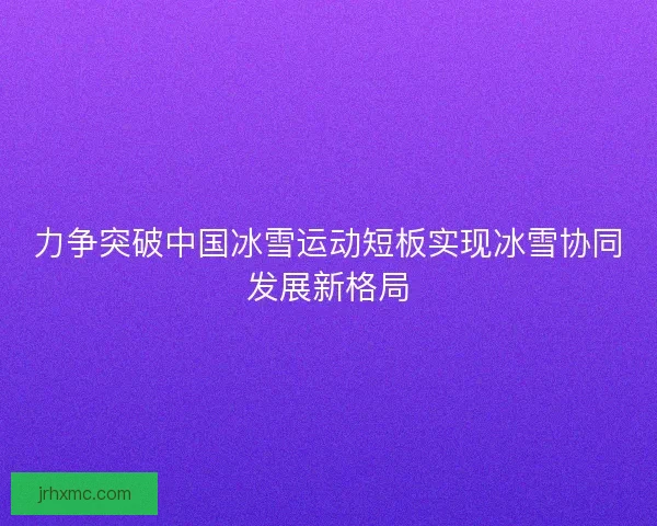 力争突破中国冰雪运动短板实现冰雪协同发展新格局 力争突破中国冰雪运动短板实现冰雪协同发展新格局