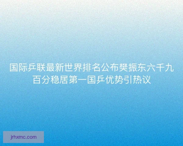 国际乒联最新世界排名公布樊振东六千九百分稳居第一国乒优势引热议