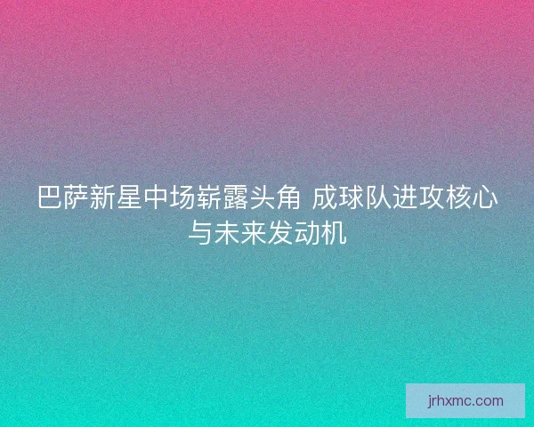 巴萨新星中场崭露头角 成球队进攻核心与未来发动机 巴萨新星中场崭露头角 成球队进攻核心与未来发动机
