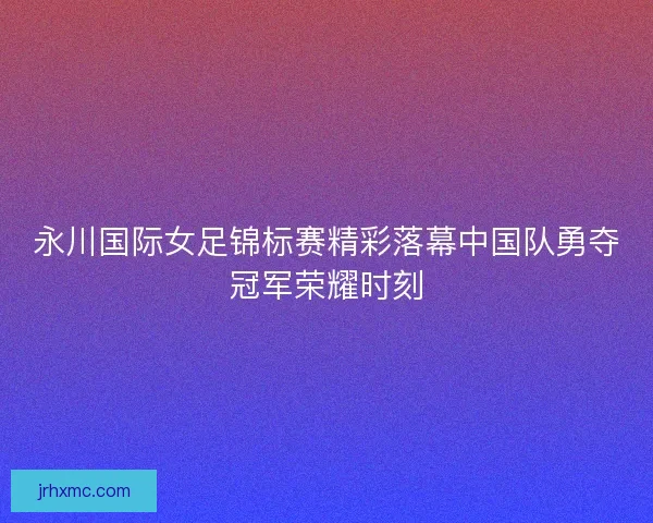 永川国际女足锦标赛精彩落幕中国队勇夺冠军荣耀时刻 永川国际女足锦标赛精彩落幕中国队勇夺冠军荣耀时刻