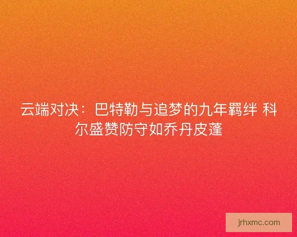 云端对决：巴特勒与追梦的九年羁绊 科尔盛赞防守如乔丹皮蓬