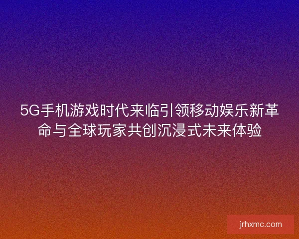 5G手机游戏时代来临引领移动娱乐新革命与全球玩家共创沉浸式未来体验 5G手机游戏时代来临引领移动娱乐新革命与全球玩家共创沉浸式未来体验
