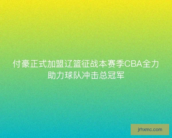 付豪正式加盟辽篮征战本赛季CBA全力助力球队冲击总冠军 付豪正式加盟辽篮征战本赛季CBA全力助力球队冲击总冠军