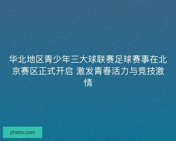 华北地区青少年三大球联赛足球赛事在北京赛区正式开启 激发青春活力与竞技激情 华北地区青少年三大球联赛足球赛事在北京赛区正式开启 激发青春活力与竞技激情