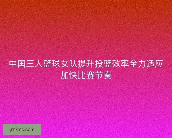 中国三人篮球女队提升投篮效率全力适应加快比赛节奏