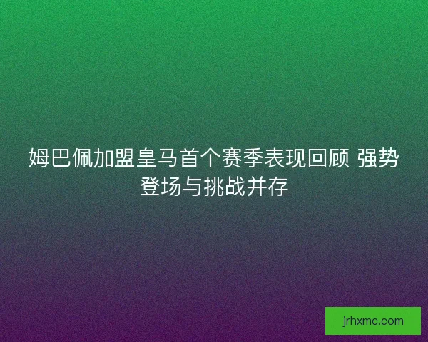 姆巴佩加盟皇马首个赛季表现回顾 强势登场与挑战并存