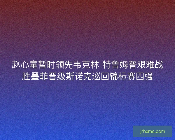 赵心童暂时领先韦克林 特鲁姆普艰难战胜墨菲晋级斯诺克巡回锦标赛四强 赵心童暂时领先韦克林 特鲁姆普艰难战胜墨菲晋级斯诺克巡回锦标赛四强