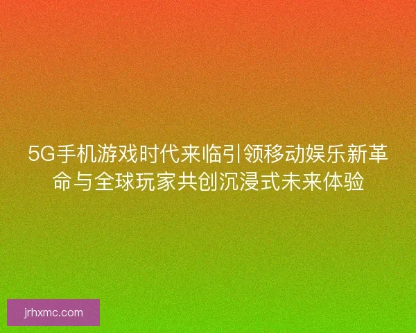 5G手机游戏时代来临引领移动娱乐新革命与全球玩家共创沉浸式未来体验 5G手机游戏时代来临引领移动娱乐新革命与全球玩家共创沉浸式未来体验