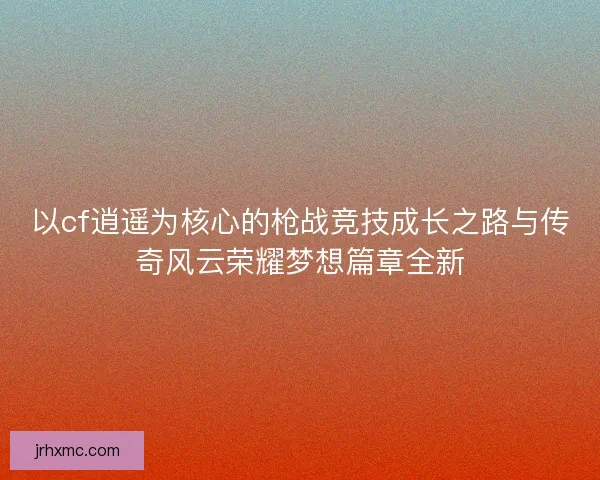 以cf逍遥为核心的枪战竞技成长之路与传奇风云荣耀梦想篇章全新 以cf逍遥为核心的枪战竞技成长之路与传奇风云荣耀梦想篇章全新