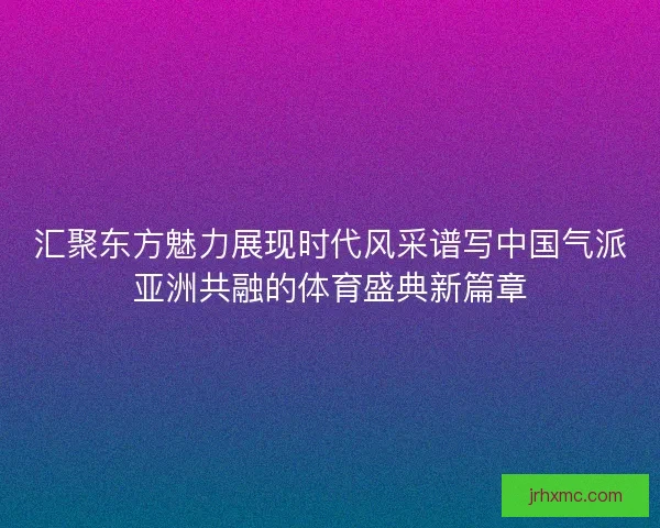 汇聚东方魅力展现时代风采谱写中国气派亚洲共融的体育盛典新篇章 汇聚东方魅力展现时代风采谱写中国气派亚洲共融的体育盛典新篇章