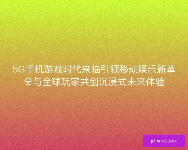 5G手机游戏时代来临引领移动娱乐新革命与全球玩家共创沉浸式未来体验 5G手机游戏时代来临引领移动娱乐新革命与全球玩家共创沉浸式未来体验