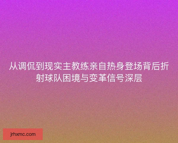 从调侃到现实主教练亲自热身登场背后折射球队困境与变革信号深层 从调侃到现实主教练亲自热身登场背后折射球队困境与变革信号深层