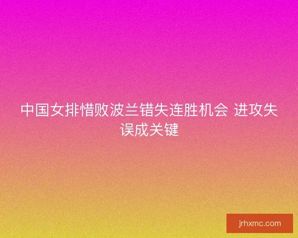 中国女排惜败波兰错失连胜机会 进攻失误成关键 中国女排惜败波兰错失连胜机会 进攻失误成关键