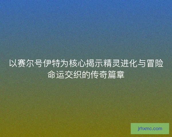 以赛尔号伊特为核心揭示精灵进化与冒险命运交织的传奇篇章 以赛尔号伊特为核心揭示精灵进化与冒险命运交织的传奇篇章