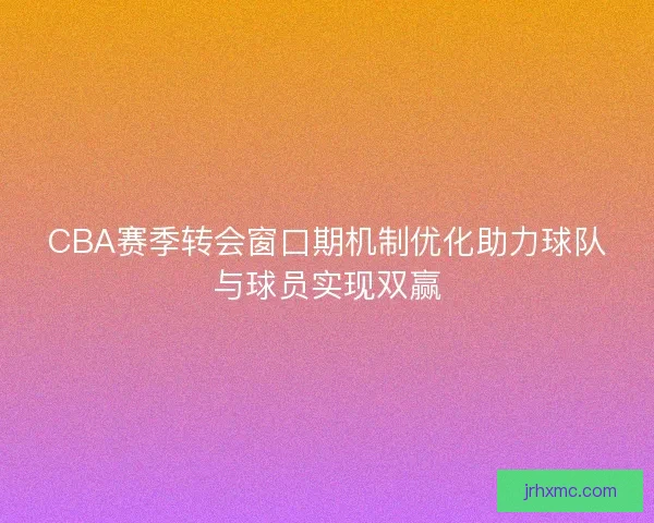 CBA赛季转会窗口期机制优化助力球队与球员实现双赢 CBA赛季转会窗口期机制优化助力球队与球员实现双赢