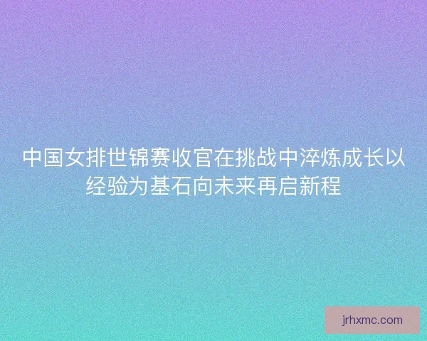中国女排世锦赛收官在挑战中淬炼成长以经验为基石向未来再启新程 中国女排世锦赛收官在挑战中淬炼成长以经验为基石向未来再启新程